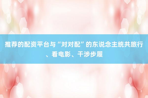 推荐的配资平台与“对对配”的东说念主统共旅行、看电影、干涉步履