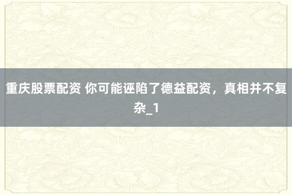 重庆股票配资 你可能诬陷了德益配资，真相并不复杂_1