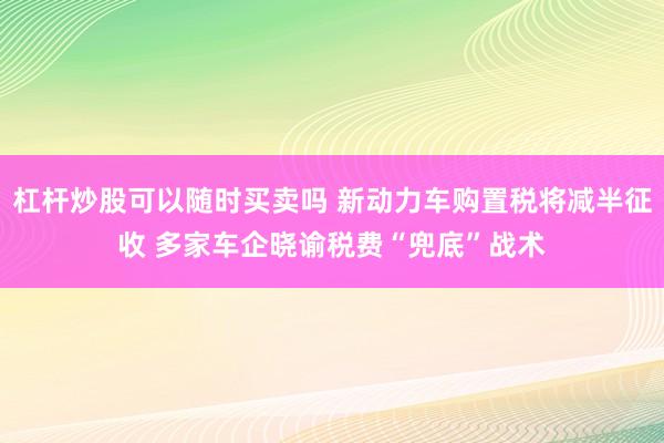 杠杆炒股可以随时买卖吗 新动力车购置税将减半征收 多家车企晓谕税费“兜底”战术