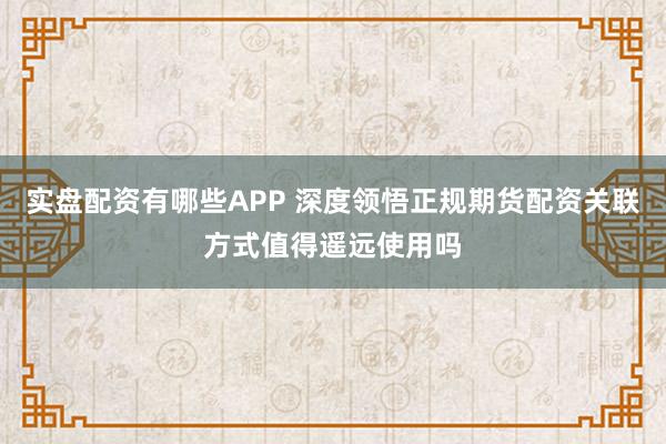 实盘配资有哪些APP 深度领悟正规期货配资关联方式值得遥远使用吗