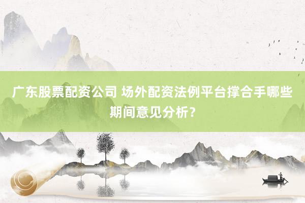广东股票配资公司 场外配资法例平台撑合手哪些期间意见分析？