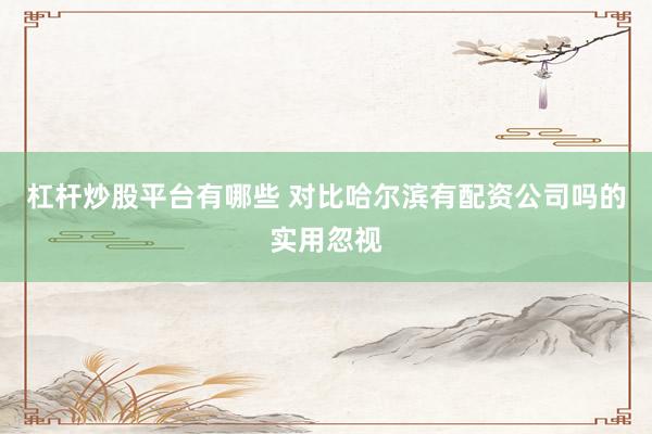 杠杆炒股平台有哪些 对比哈尔滨有配资公司吗的实用忽视