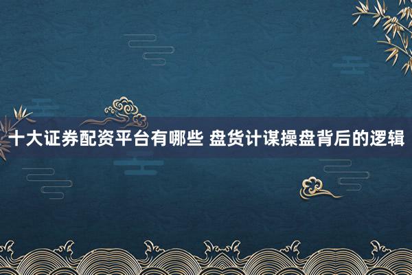 十大证券配资平台有哪些 盘货计谋操盘背后的逻辑