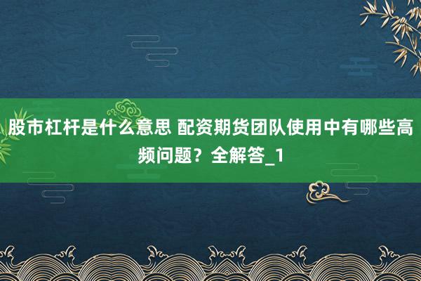 股市杠杆是什么意思 配资期货团队使用中有哪些高频问题？全解答_1