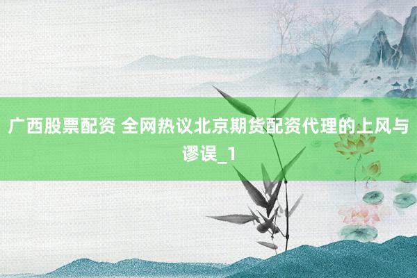 广西股票配资 全网热议北京期货配资代理的上风与谬误_1