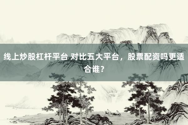 线上炒股杠杆平台 对比五大平台，股票配资吗更适合谁？