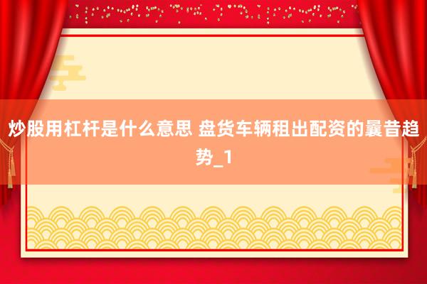 炒股用杠杆是什么意思 盘货车辆租出配资的曩昔趋势_1