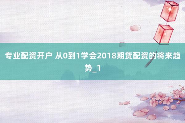 专业配资开户 从0到1学会2018期货配资的将来趋势_1
